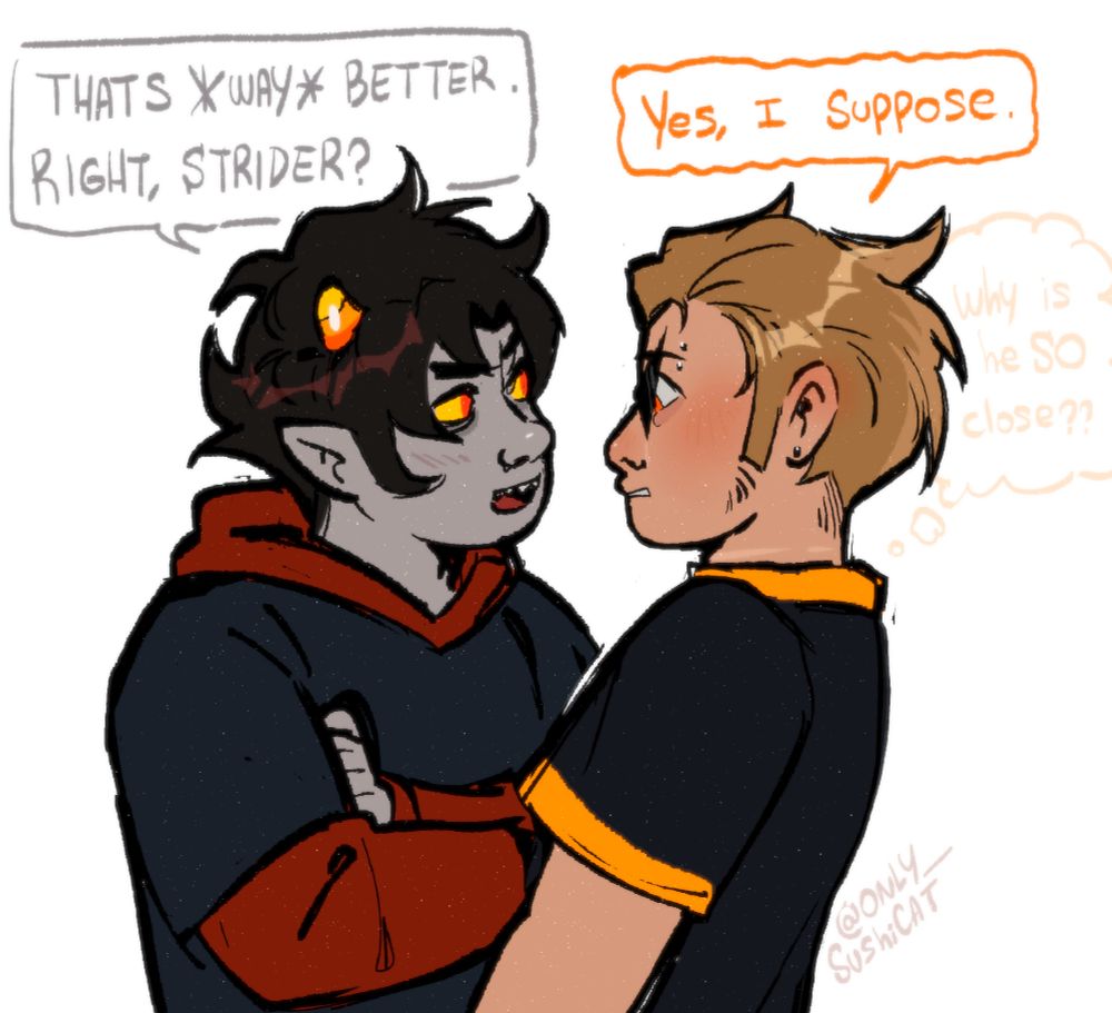 Karkat is VERY close to Dirk and makes him feel a bit anxious/shy. yes this is DIRKKAT

Karkat: Thats way better. Right, Strider? - he says while grinning slightly
Dirk: Yes, I suppose (why is he SO close???)