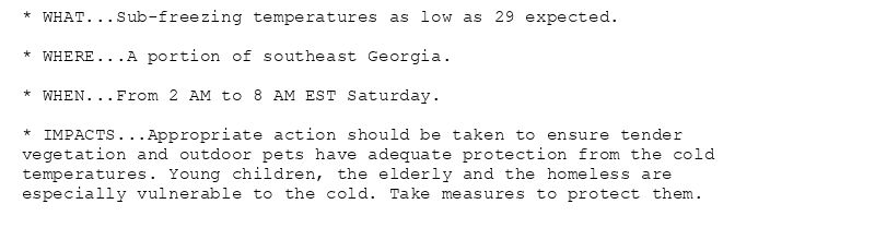 * WHAT...Sub-freezing temperatures as low as 29 expected.

* WHERE...A portion of southeast Georgia.

* WHEN...From 2 AM to 8 AM EST Saturday.

* IMPACTS...Appropriate action should be taken to ensure tender
vegetation and outdoor pets have adequate protection from the cold
temperatures. Young children, the elderly and the homeless are
especially vulnerable to the cold. Take measures to protect them.