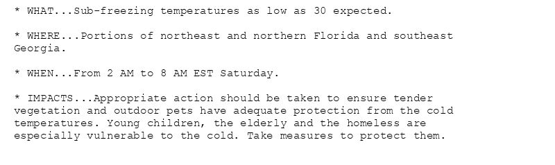 * WHAT...Sub-freezing temperatures as low as 30 expected.

* WHERE...Portions of northeast and northern Florida and southeast
Georgia.

* WHEN...From 2 AM to 8 AM EST Saturday.

* IMPACTS...Appropriate action should be taken to ensure tender
vegetation and outdoor pets have adequate protection from the cold
temperatures. Young children, the elderly and the homeless are
especially vulnerable to the cold. Take measures to protect them.