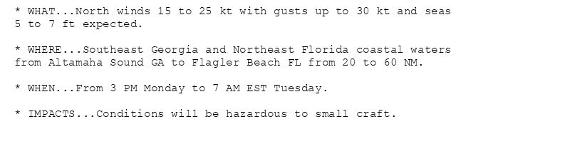 * WHAT...North winds 15 to 25 kt with gusts up to 30 kt and seas
5 to 7 ft expected.

* WHERE...Southeast Georgia and Northeast Florida coastal waters
from Altamaha Sound GA to Flagler Beach FL from 20 to 60 NM.

* WHEN...From 3 PM Monday to 7 AM EST Tuesday.

* IMPACTS...Conditions will be hazardous to small craft.