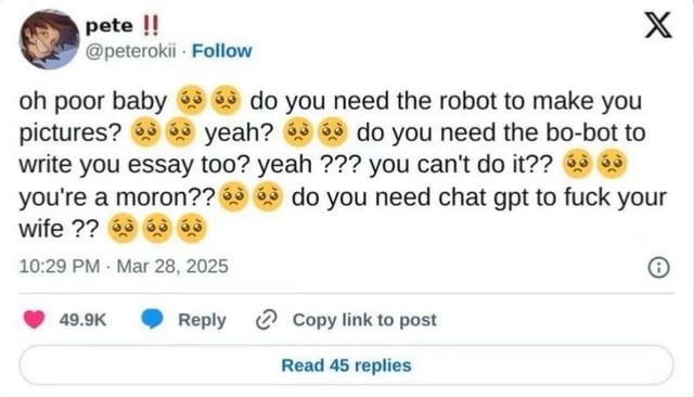Tweet from @peterokii

”oh poor baby do you need the robot to make you pictures?
yeah? do you need the bo-bot to
write you essay too? yeah ??? you can't do it?? you're a moron??
do you need chat gpt to fuck your
wife ??”