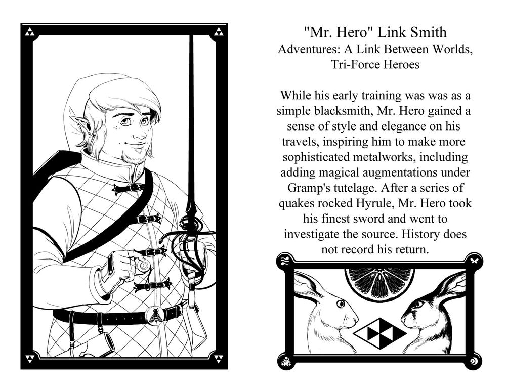 "Mr. Hero" Link Smith
Games: A Link Between Worlds, Tri-Force Heroes
While his early training was as a blacksmith, Mr. Hero gained a sense of style and elegance on his travels, inspriing him to make more sophisticated metalworks, including adding magical augmentations under Gramps' tutelage. After a series of quakes rocked Hyrule, Mr. Hero took his best sword and went to investigate the source. History does not record his return.