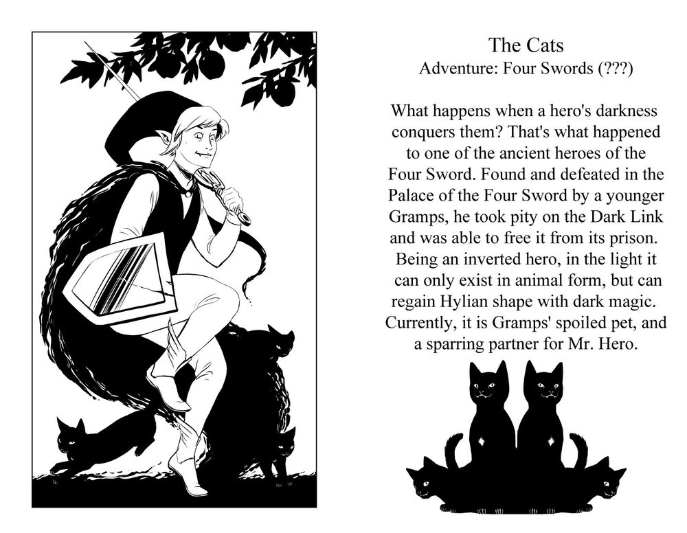 The Cats 
Games: Four Swords (???) 
What happens when a hero's darkness conquers them? That's what happened to one of the ancient heroes of the four sword. Found and defeated in the palace of the four sword by a younger Gramps, he took pity on the Dark Link and was able to free it from its prison. Being an inverted hero, in the light it can only exist in animal form, but in the presence of dark magic can return to Hylian shape. Currently, it is Gramp's spoiled pet, and a sparring partner for Mr. Hero.