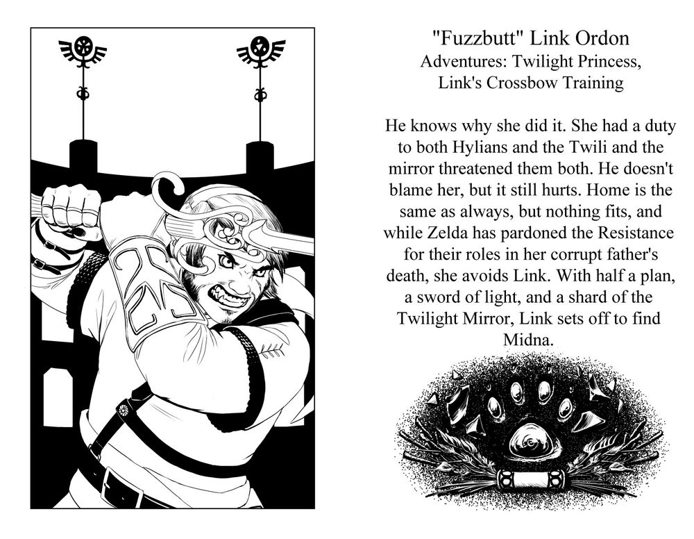 "Fuzzbutt" Link Ordon
Games: Twilight Princess, Link's Crossbow training
He knows why she did it. She had a duty to both Hylians and Twili and the mirror threatened them both. He doesn't blame her, but it still hurts. Home is the same as always, but nothing fits, and while Zelda has pardoned the resistance for their role in her corrupt father's death, she avoids Link. With half a plan, a sword of light, and a shard of the Twilight Mirror, Link sets off to find Midna.