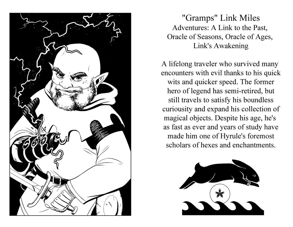 "Gramps" Link Miles
Games: A Link to the Past, Oracle of Ages, Oracle of Seasons, Link's Awakening
A lifelong traveler who survived many encounters with evil thanks to his quick wits and quicker speed. The former hero of legend has semi-retired, but still travels to satisfy his boundless curiosity and expand his collection of magical objects. Despite his age he's as fast as ever and years of study have made him one of Hyrule's foremost experts on hexes and enchantments. 
