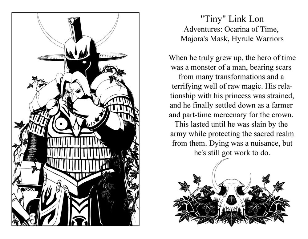 "Tiny" Link Lon
Games: Ocarina of Time, Majoras Mask, Hyrule Warriors
When he truly grew up the hero of time was a monster of a man, bearing scars from many transformations and a terrifying well of raw magic. His relationship with Zelda was strained, and he finally settled down as a farmer and a part time mercenary. This lasted until he was slain by the royal army while protecting the sacred realm from them. Dying was inconvenient, but he's still got work to do.