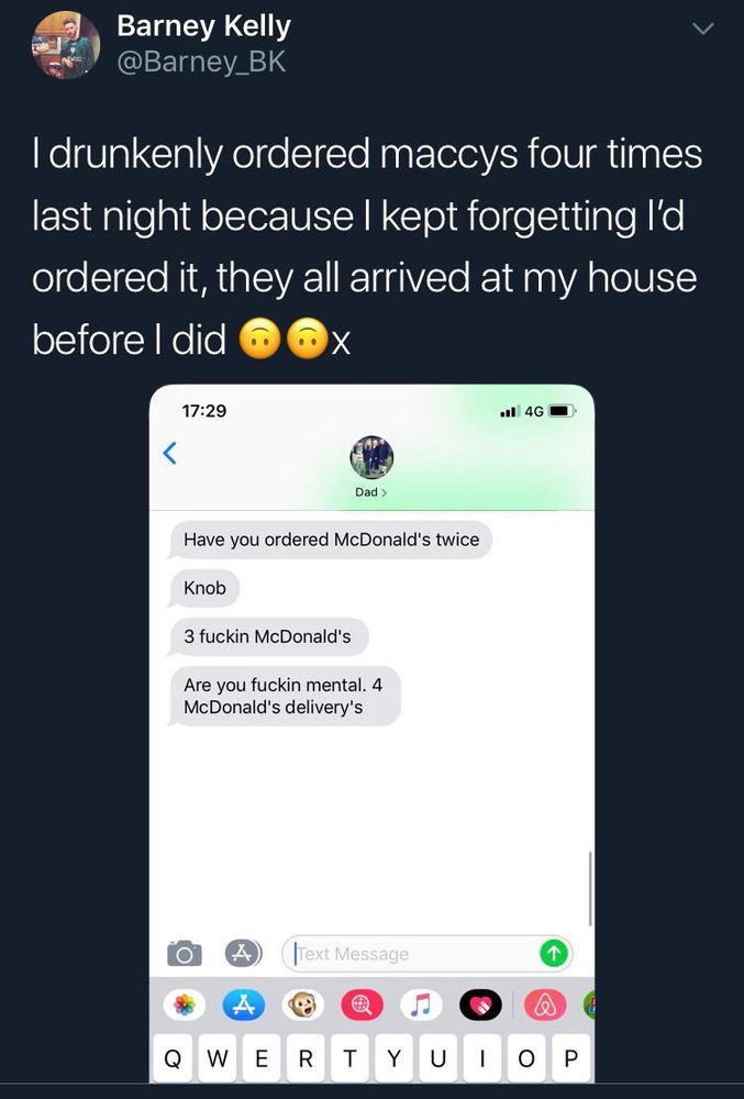 "I drunkenly ordered maccys four times last night because I kept forgetting I'd ordered it, they all arrived at my house before I did"
Texts from Dad:
Have you ordered McDonald's twice
Knob
3 fuckin McDonald's
Are you fucking mental. 4 McDonald's delivery's