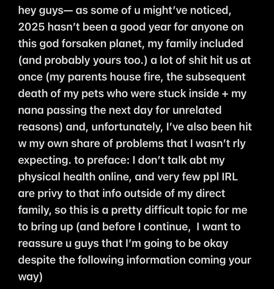 “hey guys— as some of u might’ve noticed, 2025 hasn’t been a good year for anyone on this god forsaken planet, my family included (and probably yours too.) a lot of shit hit us at once (my parents house fire, the subsequent death of my pets who were stuck inside + my nana passing the next day for unrelated reasons) and, unfortunately, I’ve also been hit w my own share of problems that I wasn’t rly expecting. to preface: I don’t talk abt my physical health online, and very few ppl IRL are privy to that info outside of my direct family, so this is a pretty difficult topic for me to bring up (and before I continue,  I want to reassure u guys that I’m going to be okay despite the following information coming your way)”