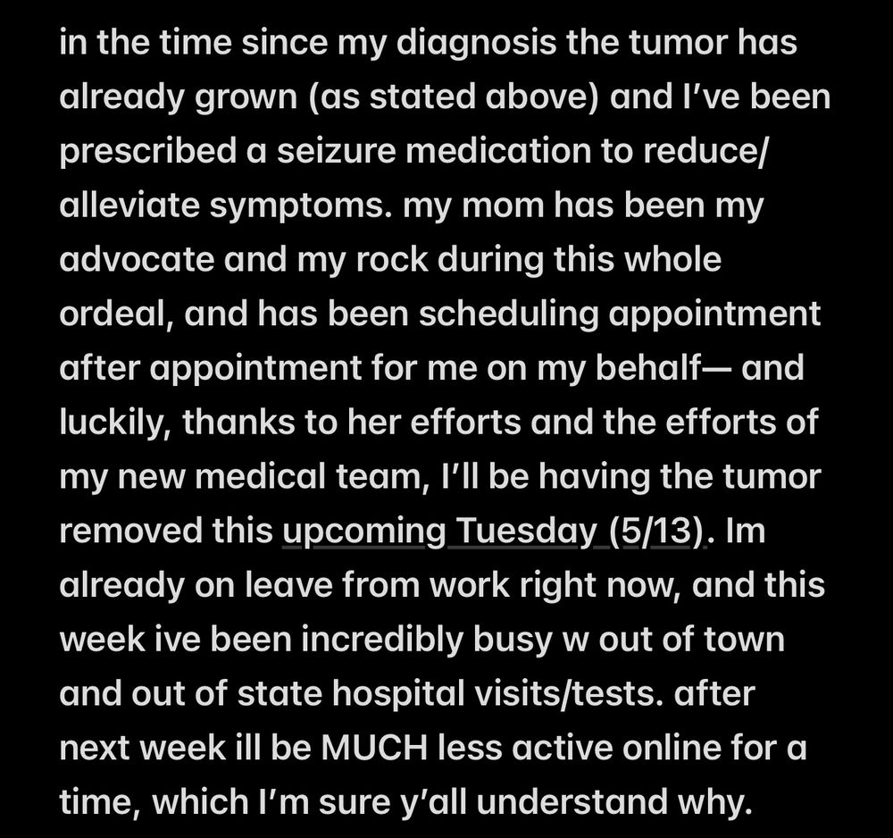 “in the time since my diagnosis the tumor has already grown (as stated above) and I’ve been prescribed a seizure medication to reduce/alleviate symptoms. my mom has been my advocate and my rock during this whole ordeal, and has been scheduling appointment after appointment for me on my behalf— and luckily, thanks to her efforts and the efforts of my new medical team, I’ll be having the tumor removed this upcoming Tuesday (5/13). Im already on leave from work right now, and this week ive been incredibly busy w out of town and out of state hospital visits/tests. after next week ill be MUCH less active online for a time, which I’m sure y’all understand why.”