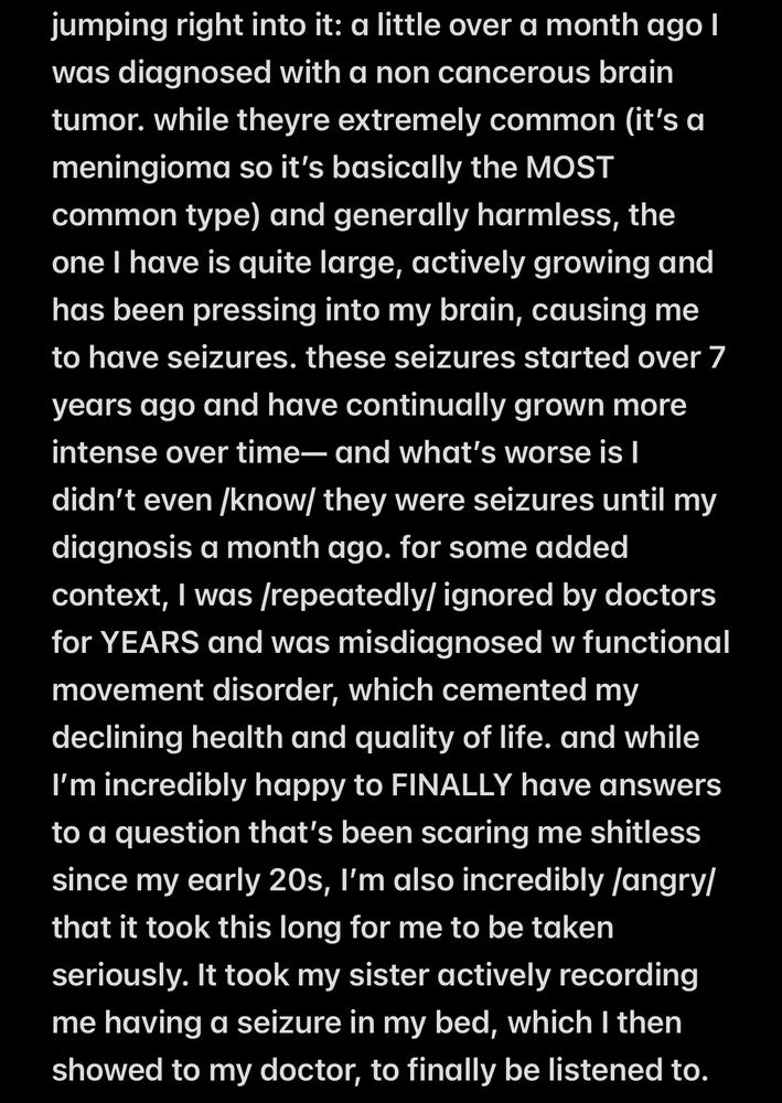 “jumping right into it: a little over a month ago I was diagnosed with a non cancerous brain tumor. while theyre extremely common (it’s a meningioma so it’s basically the MOST common type) and generally harmless, the one I have is quite large, actively growing and has been pressing into my brain, causing me to have seizures. these seizures started over 7 years ago and have continually grown more intense over time— and what’s worse is I didn’t even /know/ they were seizures until my diagnosis a month ago. for some added context, I was /repeatedly/ ignored by doctors for YEARS and was misdiagnosed w functional movement disorder, which cemented my declining health and quality of life. and while I’m incredibly happy to FINALLY have answers to a question that’s been scaring me shitless since my early 20s, I’m also incredibly /angry/ that it took this long for me to be taken seriously. It took my sister actively recording me having a seizure in my bed, which I then showed to my doctor, to finally be listened to.”