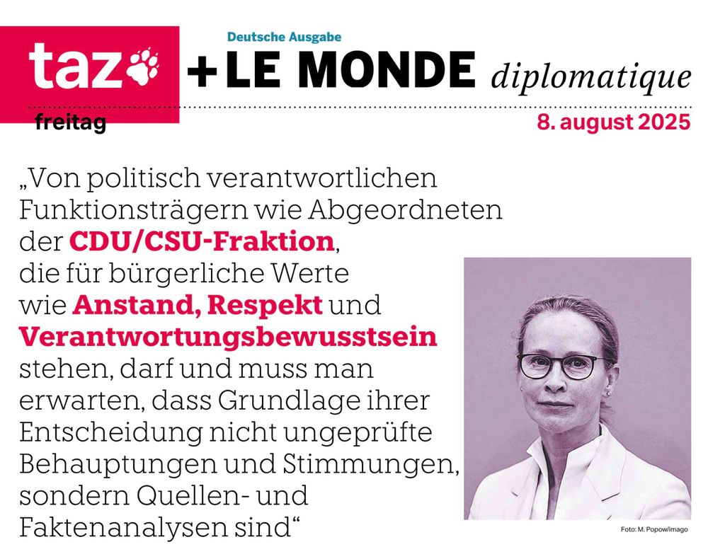Der Titel der Taz vom 8. August 2025
mit einem Bild von Frauke Brosius-Gersdorf.
„Von politisch verantwortlichen Funktionsträgern wie Abgeordneten der CDU/CSU-Fraktion, die für bürgerliche Werte wie Anstand, Respekt und Verantwortungsbewusstsein stehen, darf und muss man erwarten, dass Grundlage ihrer Entscheidung nicht ungeprüfte Behauptungen und Stimmungen, sondern Quellen- und Faktenanalysen sind"