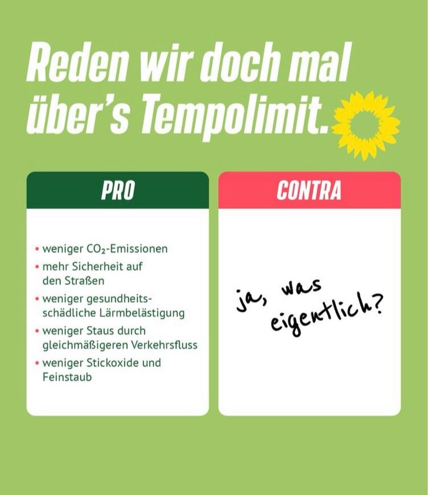 Reden wir doch mal über's Tempolimit.
PRO:
• weniger CO2-Emissionen
• mehr Sicherheit auf den Straßen
• weniger gesundheitsschädliche Lärmbelästigung
• weniger Staus durch
gleichmäßigeren Verkehrsfluss
• weniger Stickoxide und Feinstaub
CONTRA:
ja, was 
eigentlich?