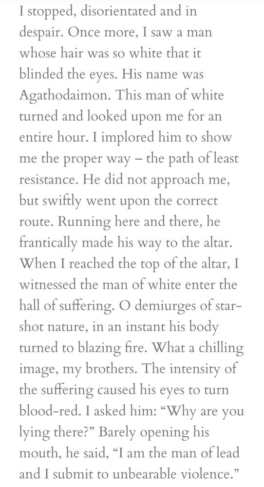 I stopped, disorientated and in despair. Once more, I saw a man whose hair was so white that it blinded the eyes. His name was Agathodaimon. This man of white turned and looked upon me for an entire hour. I implored him to show me the proper way – the path of least resistance. He did not approach me, but swiftly went upon the correct route. Running here and there, he frantically made his way to the altar. When I reached the top of the altar, I witnessed the man of white enter the hall of suffering. O demiurges of star-shot nature, in an instant his body turned to blazing fire. What a chilling image, my brothers. The intensity of the suffering caused his eyes to turn blood-red. I asked him: “Why are you lying there?” Barely opening his mouth, he said, “I am the man of lead and I submit to unbearable violence.”