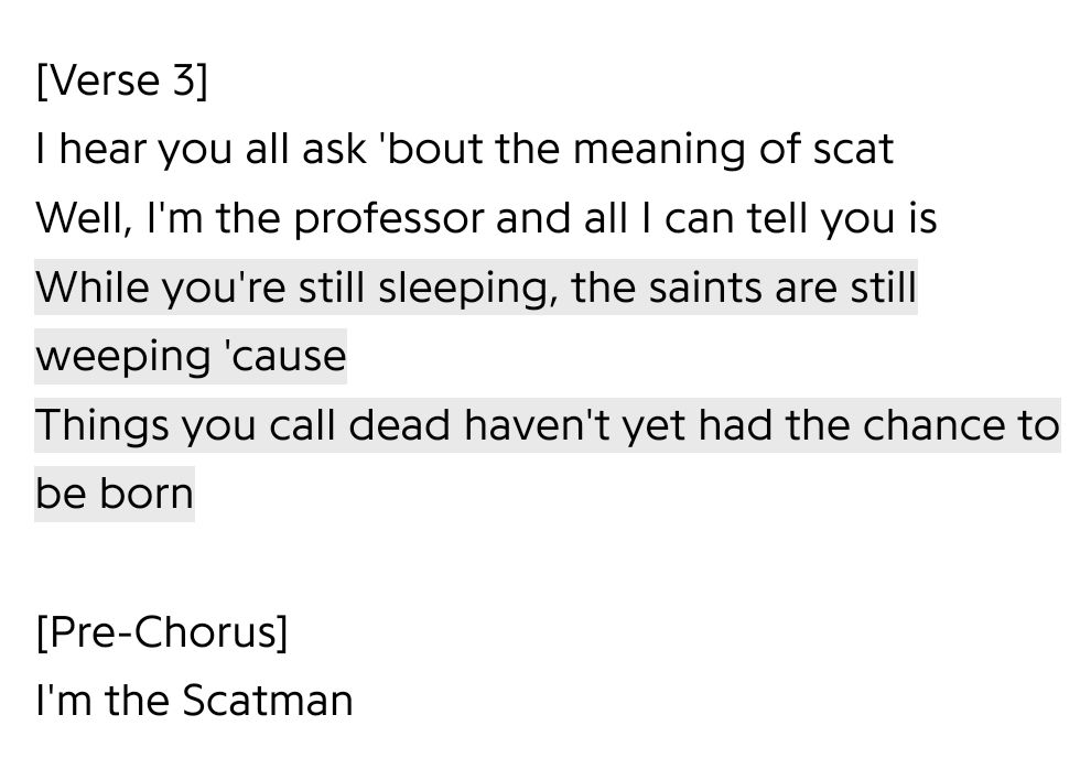 [Verse 3]
I hear you all ask 'bout the meaning of scat
Well, I'm the professor and all I can tell you is
While you're still sleeping, the saints are still weeping 'cause
Things you call dead haven't yet had the chance to be born

[Pre-Chorus]
I'm the Scatman