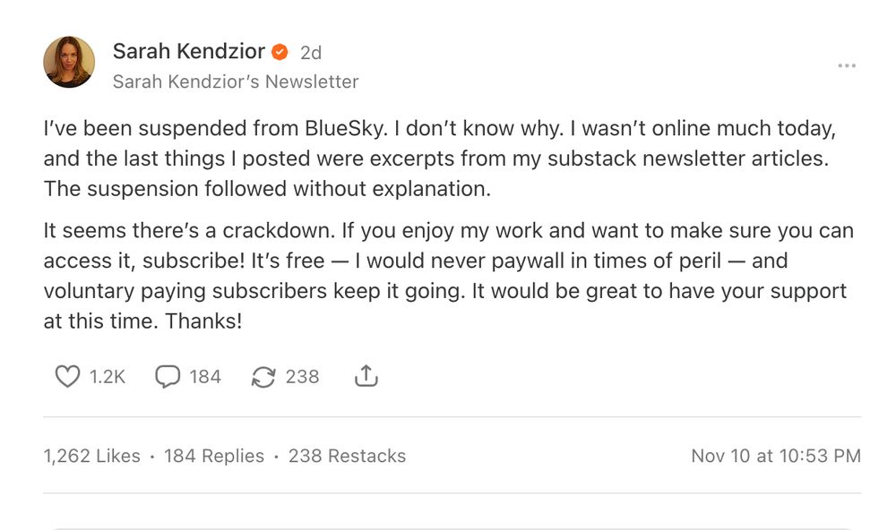 Sarah Kendzior 
2d
Sarah Kendzior’s Newsletter

I’ve been suspended from BlueSky. I don’t know why. I wasn’t online much today, and the last things I posted were excerpts from my substack newsletter articles. The suspension followed without explanation.

It seems there’s a crackdown. If you enjoy my work and want to make sure you can access it, subscribe! It’s free — I would never paywall in times of peril — and voluntary paying subscribers keep it going. It would be great to have your support at this time. Thanks!

1,262 Likes
∙
184 Replies
∙
238 Restacks
Nov 10
at
10:53 PM