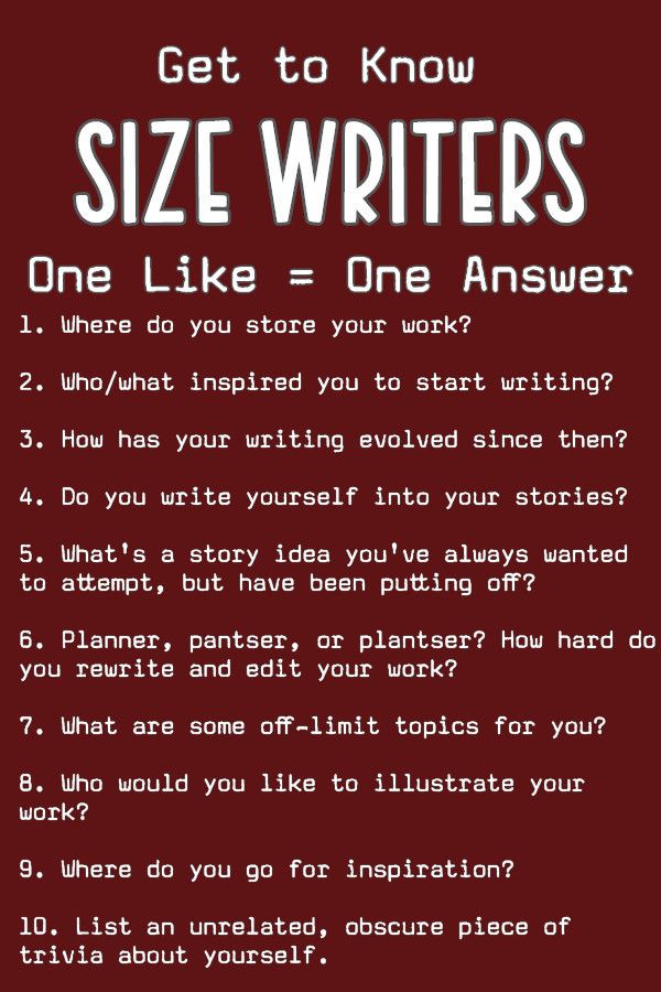 Get to Know Size Writers One Like Equals One Answer One Where Do You Store Your Work? Two Who/What inspired you to start writing? Three How Has your writing evolved since then? Four Do you write yourself into your stories? 5. What's a story idea you've always wanted to attempt, but have been putting off? 6. Planner, pantser, or plantser? How hard do you rewrite and edit your work? 7. What are some off-limit topics for your? 8. How would you like to illustrate your work? 9. Where do you go for inspiration? 10. List an unrelated, obscure piece of trivia about yourself.