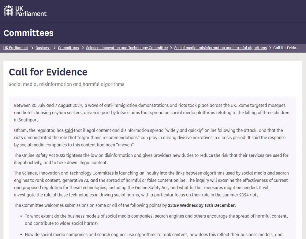 Screengrab of UK Parliament website, committees section showing a call for evidence about social media, misinformation and harmful algorithms.

It reads:
Between 30 July and 7 August 2024, a wave of anti-immigration demonstrations and riots took place across the UK. Some targeted mosques and hotels housing asylum seekers, driven in part by false claims that spread on social media platforms relating to the killing of three children in Southport.

Ofcom, the regulator, has said that illegal content and disinformation spread "widely and quickly" online following the attack, and that the riots demonstrated the role that “algorithmic recommendations” can play in driving divisive narratives in a crisis period. It said the response by social media companies to this content had been “uneven”.

The Online Safety Act 2023 tightens the law on disinformation and gives providers new duties to reduce the risk that their services are used for illegal activity, and to take down illegal content.

The Science, Innovation and Technology Committee is launching an inquiry into the links between algorithms used by social media and search engines to rank content, generative AI, and the spread of harmful or false content online. The inquiry will examine the effectiveness of current and proposed regulation for these technologies, including the Online Safety Act, and what further measures might be needed. It will investigate the role of these technologies in driving social harms, with a particular focus on their role in the summer 2024 riots.

The Committee welcomes submissions on some or all of the following points by 23:59 Wednesday 18th December:

To what extent do the business models of social media companies, search engines and others encourage the spread of harmful content, and contribute to wider social harms?

