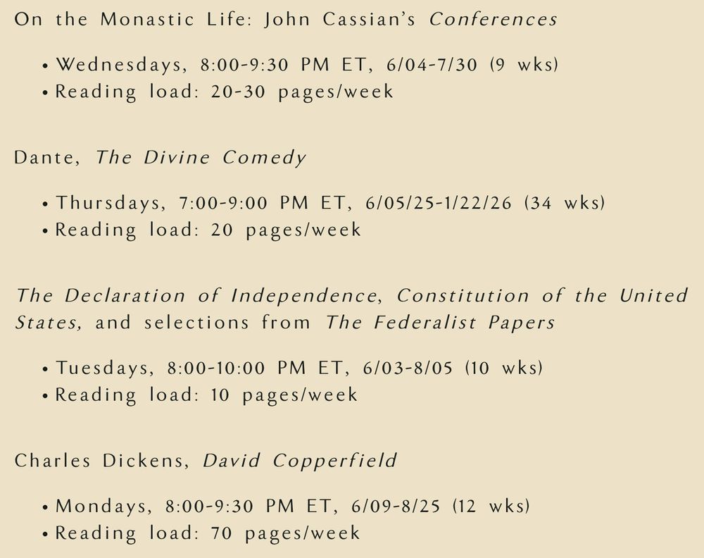 On the Monastic Life: John Cassian’s Conferences

Wednesdays, 8:00-9:30 PM ET, 6/04-7/30 (9 wks)
Reading load: 20-30 pages/week

Dante, The Divine Comedy

Thursdays, 7:00-9:00 PM ET, 6/05/25-1/22/26 (34 wks)
Reading load: 20 pages/week

The Declaration of Independence, Constitution of the United States, and selections from The Federalist Papers 

Tuesdays, 8:00-10:00 PM ET, 6/03-8/05 (10 wks)
Reading load: 10 pages/week

Charles Dickens, David Copperfield

Mondays, 8:00-9:30 PM ET, 6/09-8/25 (12 wks)
Reading load: 70 pages/week