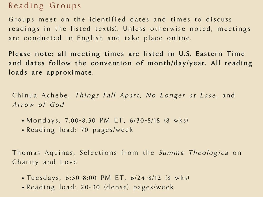 Reading Groups

Groups meet on the identified dates and times to discuss readings in the listed text(s). Unless otherwise noted, meetings are conducted in English and take place online.

Please note: all meeting times are listed in U.S. Eastern Time and dates follow the convention of month/day/year. All reading loads are approximate.

Chinua Achebe, Things Fall Apart, No Longer at Ease, and Arrow of God

Mondays, 7:00-8:30 PM ET, 6/30-8/18 (8 wks)
Reading load: 70 pages/week

Thomas Aquinas, Selections from the Summa Theologica on Charity and Love

Tuesdays, 6:30-8:00 PM ET, 6/24-8/12 (8 wks)
Reading load: 20-30 (dense) pages/week