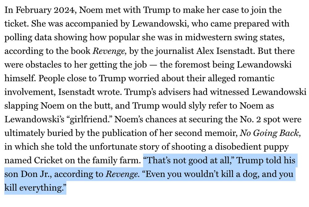 In February 2024, Noem met with Trump to make her case to join the ticket. She was accompanied by Lewandowski, who came prepared with polling data showing how popular she was in midwestern swing states, according to the book Revenge, by the journalist Alex Isenstadt. But there were obstacles to her getting the job — the foremost being Lewandowski himself. People close to Trump worried about their alleged romantic involvement, Isenstadt wrote. Trump’s advisers had witnessed Lewandowski slapping Noem on the butt, and Trump would slyly refer to Noem as Lewandowski’s “girlfriend.” Noem’s chances at securing the No. 2 spot were ultimately buried by the publication of her second memoir, No Going Back, in which she told the unfortunate story of shooting a disobedient puppy named Cricket on the family farm. “That’s not good at all,” Trump told his son Don Jr., according to Revenge. “Even you wouldn’t kill a dog, and you kill everything.” End of excerpt; Trump quotations highlighted