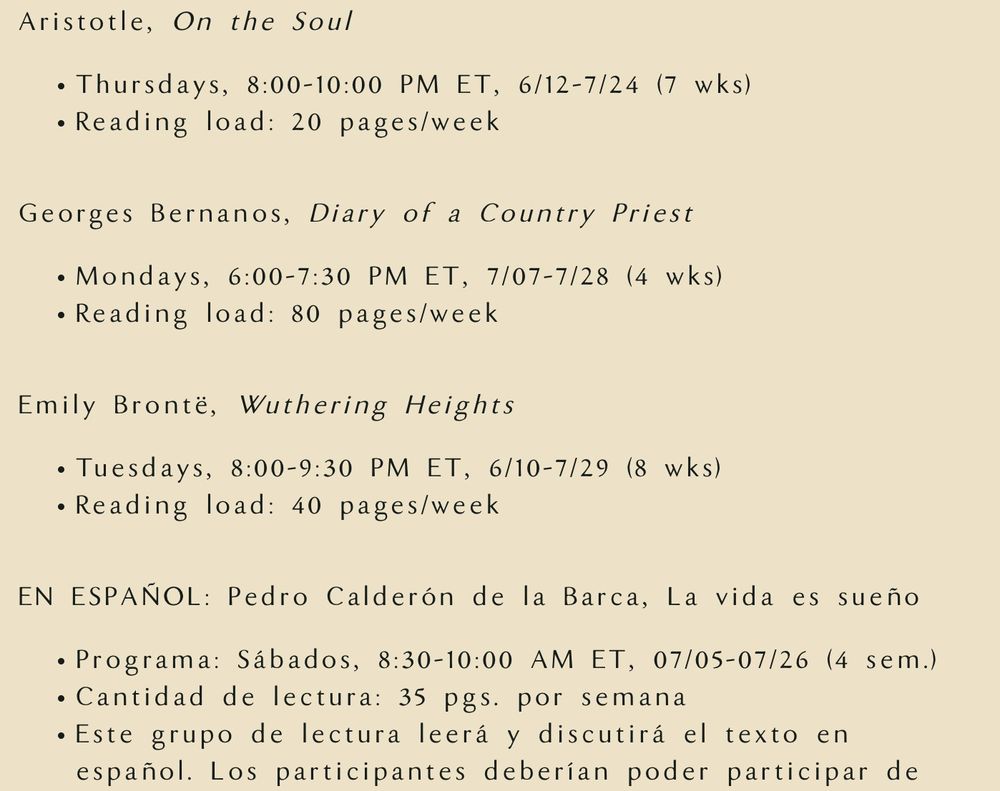 Aristotle, On the Soul

Thursdays, 8:00-10:00 PM ET, 6/12-7/24 (7 wks)
Reading load: 20 pages/week

Georges Bernanos, Diary of a Country Priest

Mondays, 6:00-7:30 PM ET, 7/07-7/28 (4 wks)
Reading load: 80 pages/week

Emily Brontë, Wuthering Heights

Tuesdays, 8:00-9:30 PM ET, 6/10-7/29 (8 wks)
Reading load: 40 pages/week

EN ESPAÑOL: Pedro Calderón de la Barca, La vida es sueño

Programa: Sábados, 8:30-10:00 AM ET, 07/05-07/26 (4 sem.)
Cantidad de lectura: 35 pgs. por semana
Este grupo de lectura leerá y discutirá el texto en español. Los participantes deberían poder participar de
