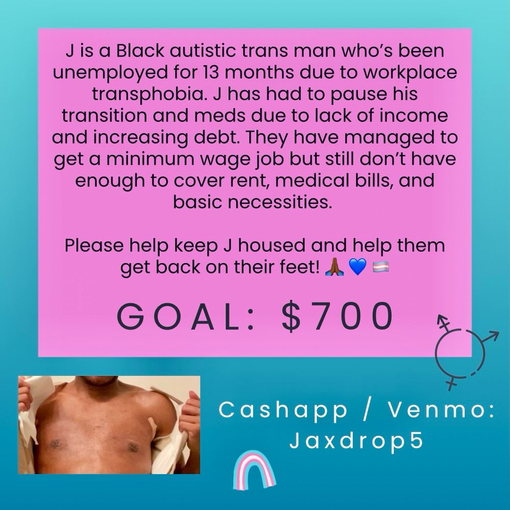 J is a Black autistic trans man who's been unemployed for 13 months due to workplace transphobia. J has had to pause his transition and meds due to lack of income and increasing debt. They have managed to get a minimum wage job but still don't have enough to cover rent, medical bills, and basic necessities. Please help keep J housed and help them get back on their feet! 

GOAL: $700
Cash app and Venmo: Jaxdrop5 

[photo of a medium brown skin person opening their top surgery vest, revealing their post op chest]