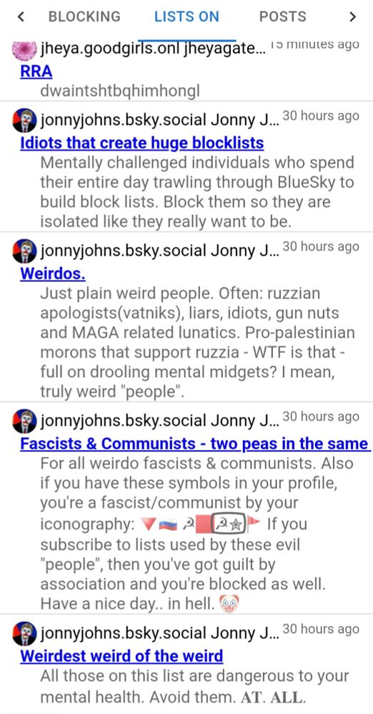 lists i'm on, all the most recent but one are the same guy having a massive crashout. full text:
BLOCKING
LISTS ON
POSTS
jheya.goodgirls.onlj jheyagate.. 2 minutes ago
RRA
dwaintshtbqhimhongl
jonnyjohns.bsky.social Jonny J.. 30 hours ago
Idiots that create huge blocklists
Mentally challenged individuals who spend
their entire day trawling through BlueSky to
build block lists. Block them so they are
isolated like they really want to be.
jonnyjohns.bsky.social Jonny J..30 hours ago
Weirdos.
Just plain weird people. Often: ruzzian
apologists(vatniks), liars, idiots, gun nuts
and MAGA related lunatics. Pro-palestinian
morons that support ruzzia - WTF is that
full on drooling mental midgets? I mean,
truly weird "people"
jonnyjohns.bsky.social Jonny J..30 hours ago
Fascists & Communists - two peas in the same
For all weirdo fascists & communists. Also
if you have these symbols in your profile,
you're a fascist/communist by your
iconography: V=3_[&x)" If you
subscribe to lists used by these evil
people", then you've got guilt by
association and you're blocked as well.
Have a nice day.. in hell. ee
jonnyjohns.bsky.social Jonny J.. 30 hours ago
Weirdest weird of the weird
All those on this list are dangerous to your
mental health. Avoid them. AT. ALL.