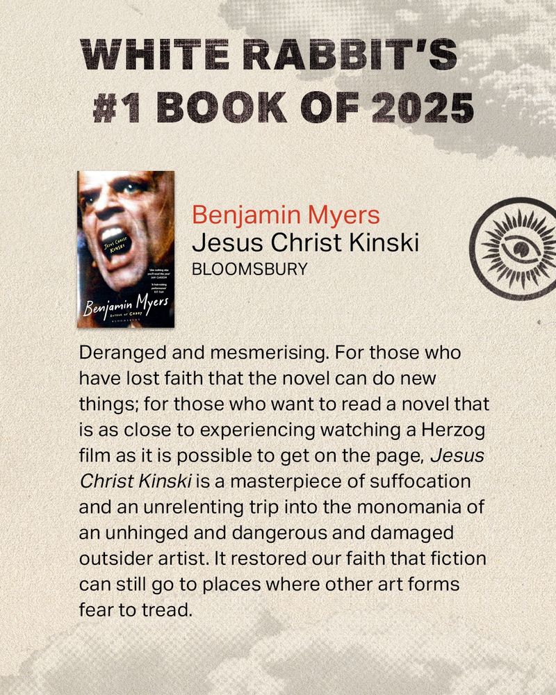 Benjamin Myers
Jesus Christ Kinski
BLOOMSBURY

Deranged and mesmerising. For those who have lost faith that the novel can do new things; for those who want to read a novel that is as close to experiencing watching a Herzog film as it is possible to get on the page, Jesus Christ Kinski is a masterpiece of suffocation and an unrelenting trip into the monomania of an unhinged and dangerous and damaged outsider artist. It restored our faith that fiction can still go to places where other art forms fear to tread.
