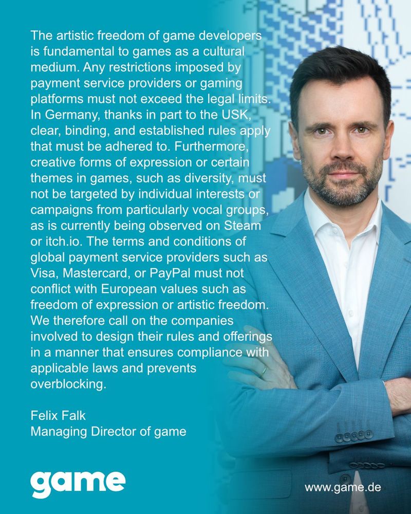 The artistic freedom of game developers is fundamental to games as a cultural medium. Any restrictions improsed by payment service providers or games platforms must not exceed the legal limits.
In Germany, thanks in part to the USK, clear, binding and established rules apply that must be adhered to. Furthermore, creative forms of expressions or certain themes in games, such as diversity, must not be targeted by individual interests or campaigns from particularly vocal groups, as is currently observed on Steam or itch.io. The terms and conditions of global payment service providers such as Visa, Mastercard, or Paypal must not conflict with European values such as freedom of expression or artistic freedom.
We therefore call on the companies involved to design their rules and offerings in a manner that ensures complicance with applicable laws and prevents overblocking. 

Signed, 
Felix Falk, 
Managing Director of GAME