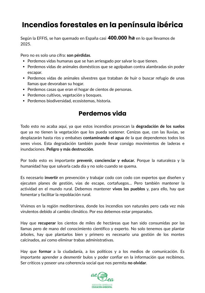 Incendios forestales en la península ibérica

Los graves incendios forestales que azotan la península este verano no solo es una cifra:

Según la EFFIS, se han quemado en España casi 
400.000 ha 
en lo que llevamos de 2025

Son pérdidas. 

Perdemos vidas humanas que se han arriesgado por salvar lo que tienen. 
Perdemos vidas de animales domésticos que se agolpaban contra alambradas sin poder escapar.
Perdemos vidas de animales silvestres que trataban de huir o buscar refugio de unas llamas que devoraban su hogar.
Perdemos casas que eran el hogar de cientos de personas.
Perdemos cultivos, vegetación y bosques.
Perdemos biodiversidad, ecosistemas, historia.

Perdemos vida.

Todo esto no acaba aquí, ya que estos incendios provocan la degradación de los suelos que ya no tienen la vegetación que los pueda sostener. Cenizas que, con las lluvias, se desplazarán hasta ríos y embalses contaminando el agua de la que dependemos todos los seres vivos. Esta degradación también puede llevar consigo movimientos de laderas e inundaciones. Peligro y más destrucción.

Vivimos en la región mediterránea, donde los incendios son naturales pero cada vez más virulentos debido al cambio climático. Por eso debemos estar preparados.

Por todo esto es importante prevenir, concienciar y educar. Porque la naturaleza y la humanidad hay que salvarla cada día y no solo cuando se quema.

Es necesario invertir en prevención y trabajar codo con codo con expertos que diseñen y ejecuten planes de gestión, vías de escape, cortafuegos… Pero también mantener la actividad en el mundo rural. Debemos mantener vivos los pueblos y, para ello, hay que fomentar y facilitar la repoblación rural.

Hay que recuperar los cientos de miles de hectáreas que han sido consumidas por las llamas pero de mano del conocimiento científico y experto. No solo tenemos que plantar árboles, hay que plantarlos bien y primero es necesario una gestión de los montes calcinados, así como eliminar trabas administrativas.

Incendios fore…