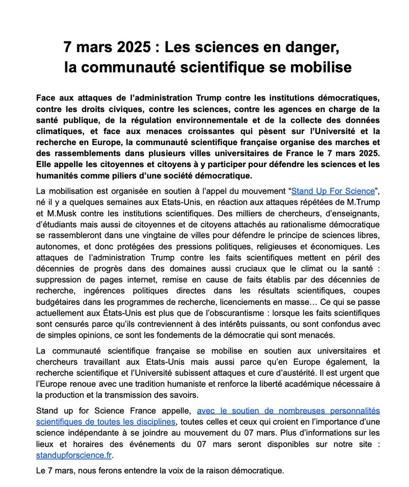 Ce texte est un communiqué de presse dont voici le texte principal : Face aux attaques de l’administration Trump contre les institutions démocratiques,
contre les droits civiques, contre les sciences, contre les agences en charge de la
santé publique, de la régulation environnementale et de la collecte des données
climatiques, et face aux menaces croissantes qui pèsent sur l’Université et la
recherche en Europe, la communauté scientifique française organise des marches et
des rassemblements dans plusieurs villes universitaires de France le 7 mars 2025.
Elle appelle les citoyennes et citoyens à y participer pour défendre les sciences et les
humanités comme piliers d’une société démocratique.