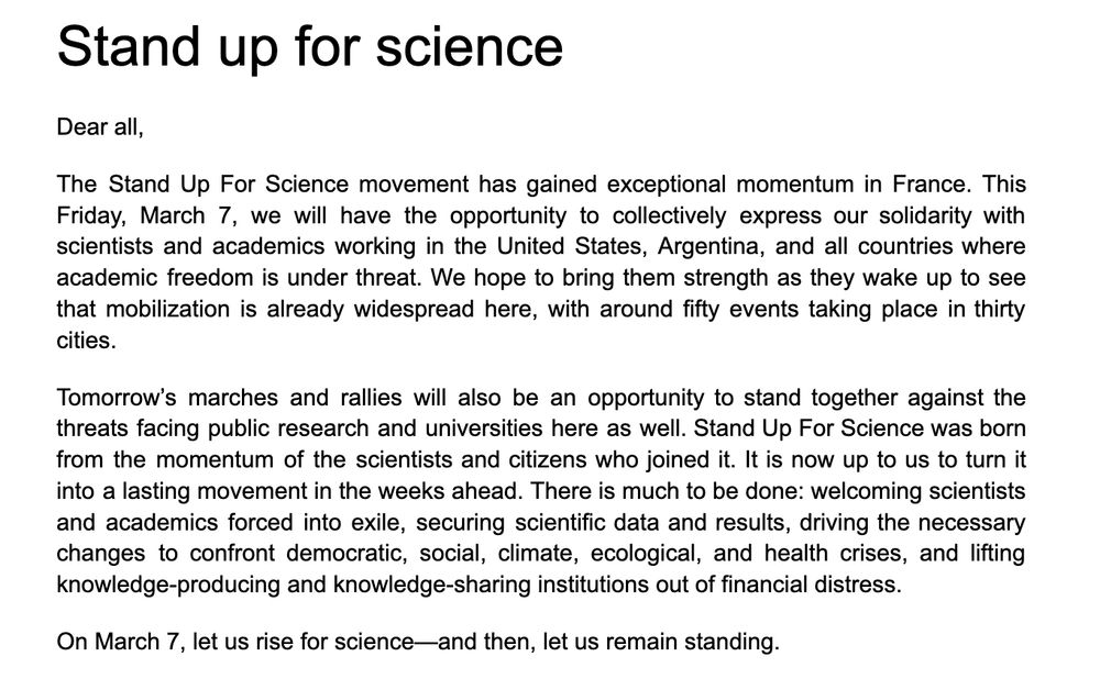 Dear all,
The Stand Up For Science movement has gained exceptional momentum in France. This Friday, March 7, we will have the opportunity to collectively express our solidarity with scientists and academics working in the United States, Argentina, and all countries where academic freedom is under threat. We hope to bring them strength as they wake up to see that mobilization is already widespread here, with around fifty events taking place in thirty cities. 
Tomorrow’s marches and rallies will also be an opportunity to stand together against the threats facing public research and universities here as well. Stand Up For Science was born from the momentum of the scientists and citizens who joined it. It is now up to us to turn it into a lasting movement in the weeks ahead. There is much to be done: welcoming scientists and academics forced into exile, securing scientific data and results, driving the necessary changes to confront democratic, social, climate, ecological, and health crises, and lifting knowledge-producing and knowledge-sharing institutions out of financial distress.
On March 7, let us rise for science—and then, let us remain standing.
