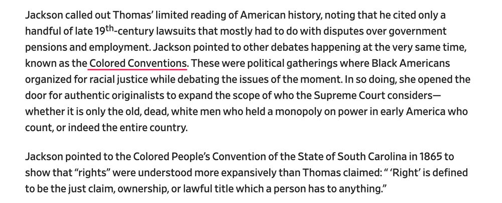 Jackson called out Thomas’ limited reading of American history, noting that he cited only a handful of late 19th-century lawsuits that mostly had to do with disputes over government pensions and employment. Jackson pointed to other debates happening at the very same time, known as the Colored Conventions. These were political gatherings where Black Americans organized for racial justice while debating the issues of the moment. In so doing, she opened the door for authentic originalists to expand the scope of who the Supreme Court considers—whether it is only the old, dead, white men who held a monopoly on power in early America who count, or indeed the entire country.

Jackson pointed to the Colored People’s Convention of the State of South Carolina in 1865 to show that “rights” were understood more expansively than Thomas claimed: “ ‘Right’ is defined to be the just claim, ownership, or lawful title which a person has to anything.”