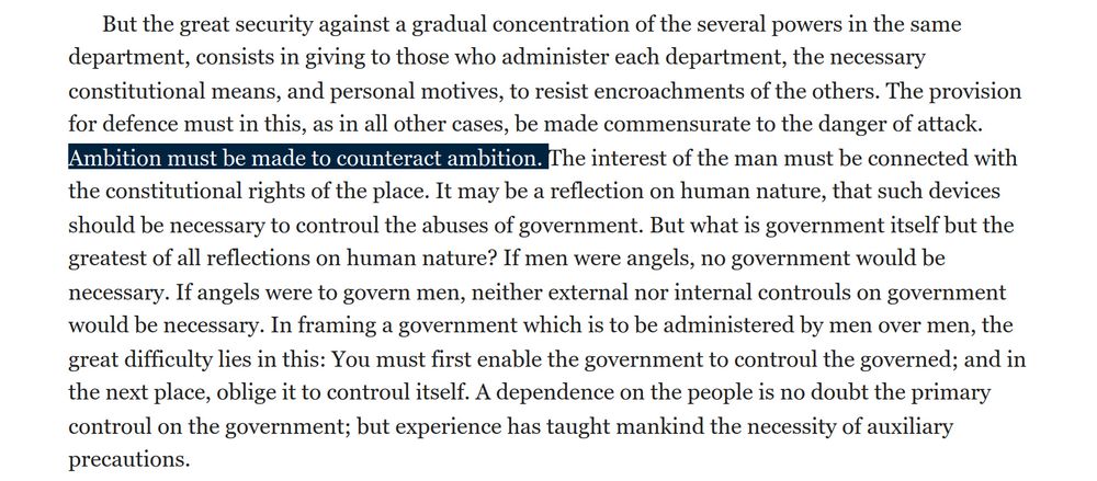 Excerpt from Federalist Papers No. 51. "But the great security against a gradual concentration of the several powers in the same department, consists in giving to those who administer each department, the necessary constitutional means, and personal motives, to resist encroachments of the others. The provision for defence must in this, as in all other cases, be made commensurate to the danger of attack. Ambition must be made to counteract ambition. The interest of the man must be connected with the constitutional rights of the place. It may be a reflection on human nature, that such devices should be necessary to controul the abuses of government. But what is government itself but the greatest of all reflections on human nature? If men were angels, no government would be necessary. If angels were to govern men, neither external nor internal controuls on government would be necessary. In framing a government which is to be administered by men over men, the great difficulty lies in this: You must first enable the government to controul the governed; and in the next place, oblige it to controul itself. A dependence on the people is no doubt the primary controul on the government; but experience has taught mankind the necessity of auxiliary precautions".