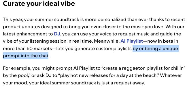 screenshot from a spotify blog post titled "4 Spotify Tips to Create the Perfect Summer Soundtrack"

"Curate your ideal vibe
This year, your summer soundtrack is more personalized than ever thanks to recent product updates designed to bring you even closer to the music you love. With our latest enhancement to DJ, you can use your voice to request music and guide the vibe of your listening session in real time. Meanwhile, AI Playlist—now in beta in more than 50 markets—lets you generate custom playlists by entering a unique prompt into the chat.

For example, you might prompt AI Playlist to “create a reggaeton playlist for chillin’ by the pool,” or ask DJ to “play hot new releases for a day at the beach.” Whatever your mood, your ideal summer soundtrack is just a request away."