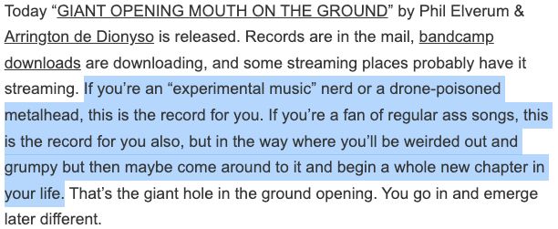 screenshot from phil elverum's newsletter:
"Today “GIANT OPENING MOUTH ON THE GROUND” by Phil Elverum & Arrington de Dionyso is released. Records are in the mail, bandcamp downloads are downloading, and some streaming places probably have it streaming. If you’re an “experimental music” nerd or a drone-poisoned metalhead, this is the record for you. If you’re a fan of regular ass songs, this is the record for you also, but in the way where you’ll be weirded out and grumpy but then maybe come around to it and begin a whole new chapter in your life. That’s the giant hole in the ground opening. You go in and emerge later different."