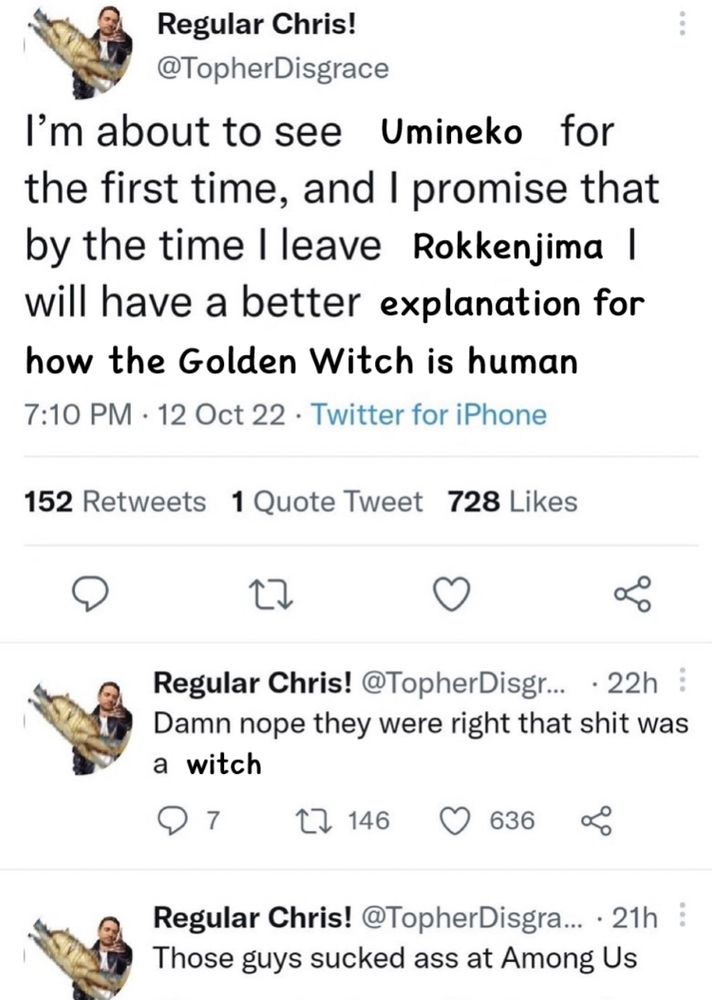 Altered screencap of a twitter thread by TopherDisgrace, originally about The Thing, now changed to reference Umineko

Tweet 1: I'm about to see Umineko for the first time and I promise that by the time I leave Rokkenjima I will have a better explanation for how the Golden Witch is human

Tweet 2: Damn nope they were right that shit was a witch

Tweet 3: Those guys sucked ass at Among Us
