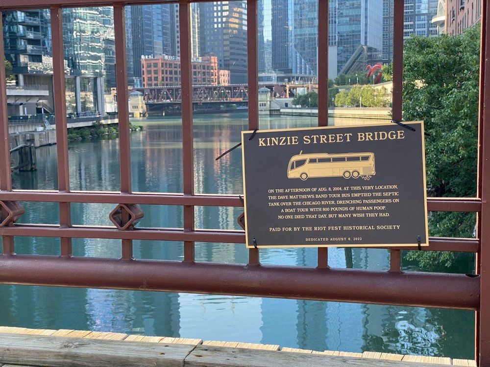 a plaque on the kinzie street bridge commemorating when the Dave Mathews band dumped their tour bus septic tank on top of a boat passing underneath, coating the passengers with 800 pounds of poop.