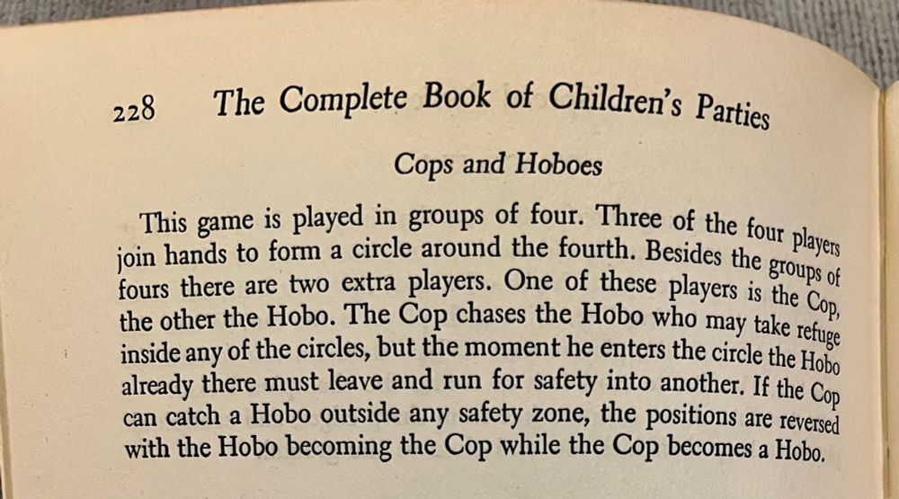 Description of “Cops and Hoboes”: This game is played in groups of four. Three of the four players join hands to form a circle around the fourth. Besides the groups of four there are two extra players. One of these players is the Cop and the other is the Hobo. The Cop chases the Hobo who may take refuge inside any of the circles, but the moment he enters the circle the Hobo already in there must leave and run for safety into another. If they can catch the Hobo outside any safety zone, the positions are reversed with the Hobo becoming a Cop while the Cop becomes a Hobo. 