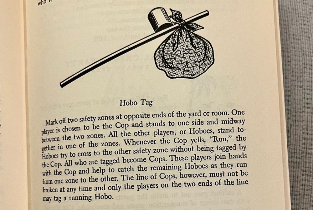Description of the game Hobo Tag: “Mark off two safety zones at opposite ends of the yard or room. One player is chosen to be the Cop and stands to one side and midway between the two zones. Whenever the Cop yells “Run” the Hoboes” try to cross to the other safety zone without being tagged by the Cop. All who are tagged become Cops. These players join hands with the Cop and help to catch the remaining Hoboes as they run from one zone to the other. The line of Cops, however, must not be broken at anytime and only the players on the ends of the line may tag a running hobo.”