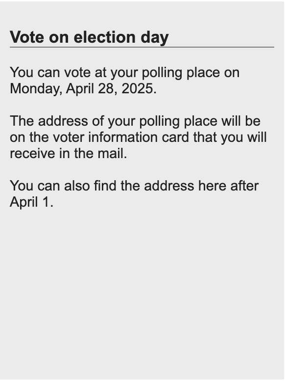 Vote on election day
You can vote at your polling place on Monday, April 28, 2025.
The address of your polling place will be on the voter information card that you will receive in the mail.
You can also find the address here after April 1.