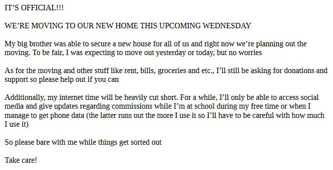 IT’S OFFICIAL!!!

WE’RE MOVING TO OUR NEW HOME THIS UPCOMING WEDNESDAY

My big brother was able to secure a new house for all of us and right now we’re planning out the moving. To be fair, I was expecting to move out yesterday or today, but no worries

As for the moving and other stuff like rent, bills, groceries and etc., I’ll still be asking for donations and support so please help out if you can

Additionally, my internet time will be heavily cut short. For a while, I’ll only be able to access social media and give updates regarding commissions while I’m at school during my free time or when I manage to get phone data (the latter runs out the more I use it so I’ll have to be careful with how much I use it)

So please bare with me while things get sorted out

Take care!