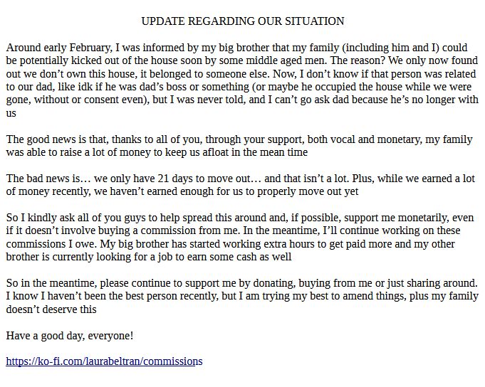 UPDATE REGARDING OUR SITUATION

Around early February, I was informed by my big brother that my family (including him and I) could be potentially kicked out of the house soon by some middle aged men. The reason? We only now found out we don’t own this house, it belonged to someone else. Now, I don’t know if that person was related to our dad, like idk if he was dad’s boss or something (or maybe he occupied the house while we were gone, without or consent even), but I was never told, and I can’t go ask dad because he’s no longer with us

The good news is that, thanks to all of you, through your support, both vocal and monetary, my family was able to raise a lot of money to keep us afloat in the mean time

The bad news is… we only have 21 days to move out… and that isn’t a lot. Plus, while we earned a lot of money recently, we haven’t earned enough for us to properly move out yet

So I kindly ask all of you guys to help spread this around and, if possible, support me monetarily, even if it doesn’t involve buying a commission from me. In the meantime, I’ll continue working on these commissions I owe. My big brother has started working extra hours to get paid more and my other brother is currently looking for a job to earn some cash as well

So in the meantime, please continue to support me by donating, buying from me or just sharing around. I know I haven’t been the best person recently, but I am trying my best to amend things, plus my family doesn’t deserve this

Have a good day, everyone!

https://ko-fi.com/laurabeltran/commissions