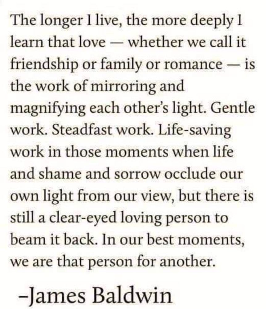 The longer I live, the more deeply I learn that love — whether we call it friendship or family or romance — is the work of mirroring and magnifying each other’s light. Gentle work. Steadfast work. Life-saving work in those moments when life and shame and sorrow occlude our own light from our view, but there is still a clear-eyed loving person to beam it back. In our best moments, we are that person for another-- by James Baldwin 