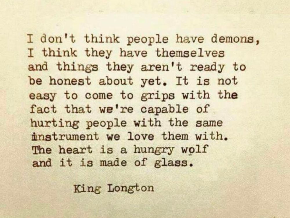 King Longton quote--I don’t think people have demons.

I think they have themselves and things they aren’t ready to be honest about yet.

It is not easy to come to grips with the fact that we’re capable of hurting people with the same instrument we love them with.

The heart is a hungry wolf
and it is made of glass.