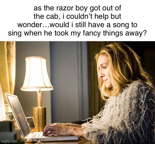 steely dan SATC meme with Carrie typing:

as the razor boy got out of the cab, i couldn't help but
wonder... would i still have a song to sing when he took my fancy things away?