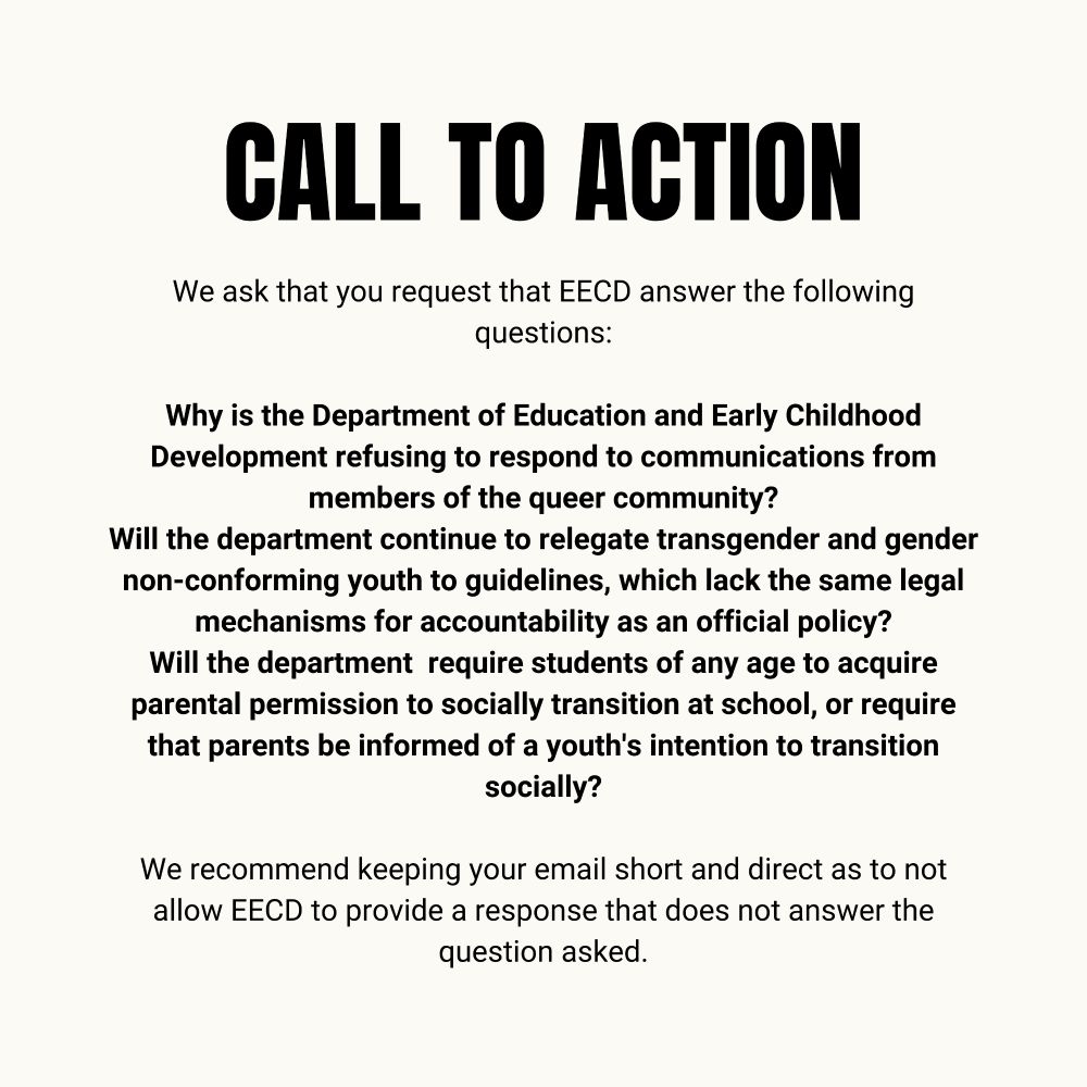 We ask that you request that EECD answer the following questions:

Why is the Department of Education and Early Childhood Development refusing to respond to communications from members of the queer community?

Will the department continue to relegate transgender and gender non-conforming youth to guidelines, which lack the same legal mechanisms for accountability as an official policy?

Will the department require students of any age to acquire parental permission to socially transition at school, or require that parents be informed of a youth's intention to transition socially?


We recommend keeping your email short and direct as to not allow EECD to provide a response that does not answer the question asked.