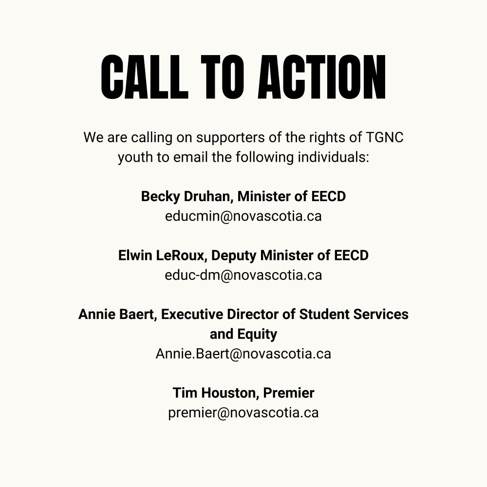 We are calling on supporters of the rights of TGNC youth to email the following individuals:

Becky Druhan, Minister of EECD

educmin@novascotia.ca

Elwin LeRoux, Deputy Minister of EECD

educ-dm@novascotia.ca

Annie Baert, Executive Director of Student Services and Equity

Annie.Baert@novascotia.ca

Tim Houston, Premier


premier@novascotia.ca