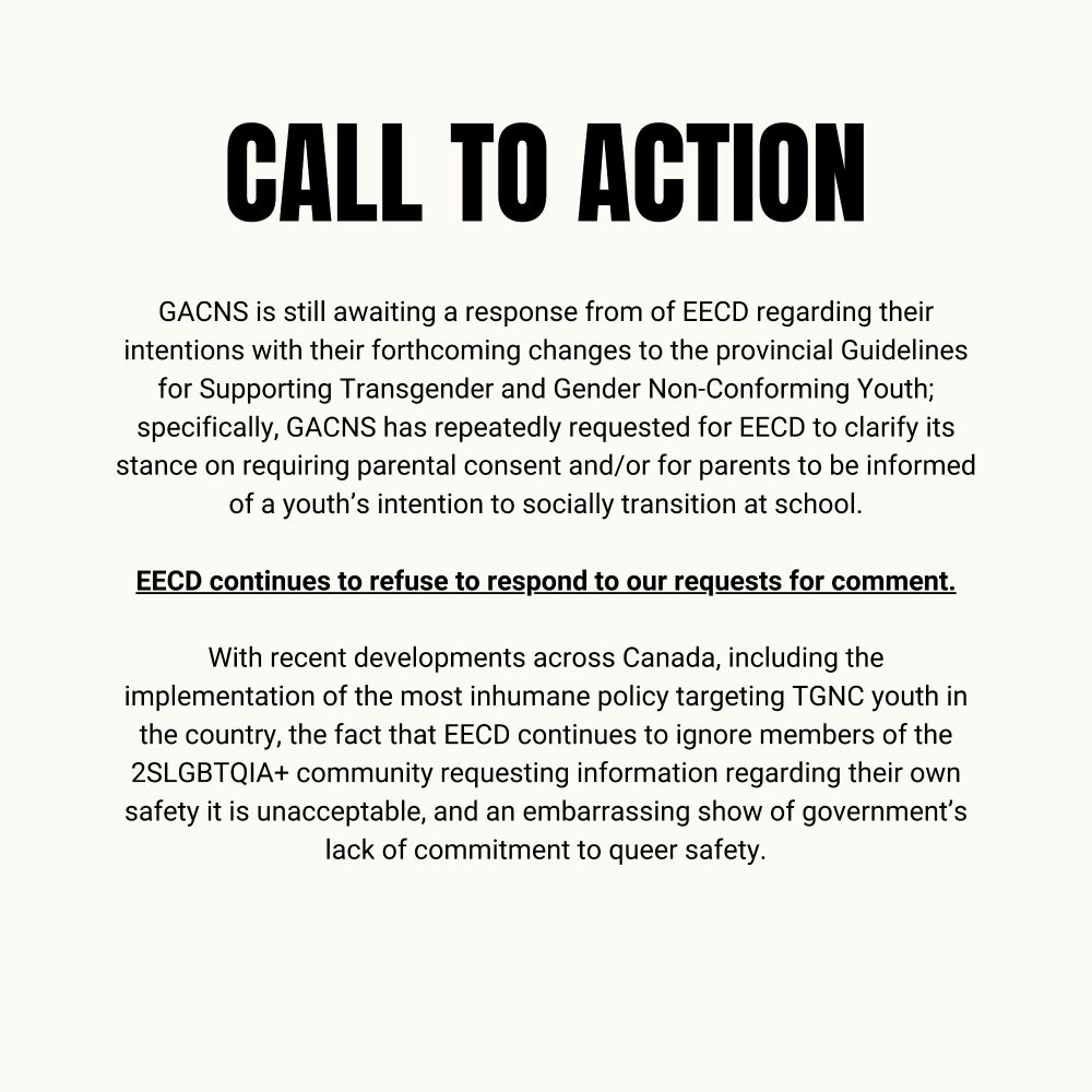 GACNS is still awaiting a response from of EECD regarding their intentions with their forthcoming changes to the provincial Guidelines for Supporting Transgender and Gender Non-Conforming Youth; specifically, GACNS has repeatedly requested for EECD to clarify its stance on requiring parental consent and/or for parents to be informed of a youth’s intention to socially transition at school.

EECD continues to refuse to respond to our requests for comment.

With recent developments across Canada, including the implementation of the most inhumane policy targeting TGNC youth in the country, the fact that EECD continues to ignore members of the 2SLGBTQIA+ community requesting information regarding their own safety it is unacceptable, and an embarrassing show of government’s lack of commitment to queer safety.