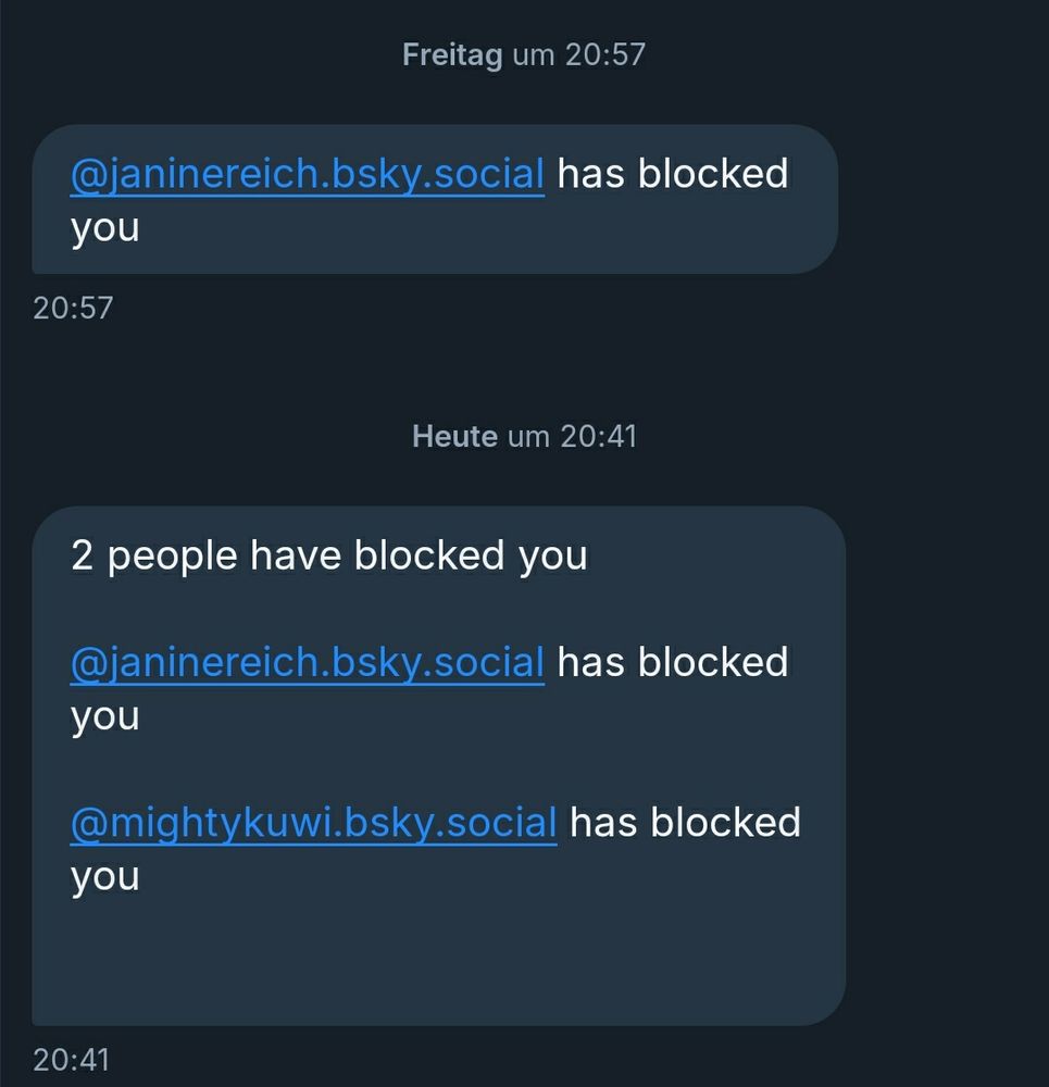 Freitag um 20:57

"@janinereich.bsky.social has blocked you"

Heute um 20:41

"2 people have blocked you 

@janinereich.bsky.social has blocked you 

@mightykuwi.bsky.social has blocked you "